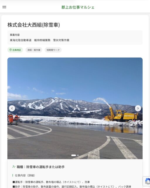 株式会社大西組(除雪車)
事業内容
東海北陸自動車道　維持修繕業務　雪氷対策作業  職種：除雪車の運転手または助手
仕事内容（詳細）
■運転手：除雪車の運転手、散布塩の積込（ホイストにて）、洗車
■助手：除雪車の助手、散布装置の操作、運行記録記入、散布塩の積込（ホイストにて）、バック誘導
・職種、勤務場所　変更の範囲なし  📢その他、詳しい雇用条件はサイトをご覧ください
･･━━･･━━･･━━･･━━･･   応募・問い合わせは【郡上お仕事マルシェ】企業ページから‼︎
※募集が終了している場合がございます。
※採用、契約等に関して、当センターは関わりません。事業者と求職者等の双方の責任で行なってください。  #郡上お仕事マルシェ#短時間#短期間#お仕事#求人検索サイト
#販売#接客#飲食#清掃#軽作業#事務#データ入力#農業#林業#医療#介護#福祉#在宅ワーク#短期間ワーク#郡上で仕事#郡上でバイト#求人#アルバイト  #郡上市産業支援センター#郡上#郡上市#岐阜#産業#支援センター#人材確保