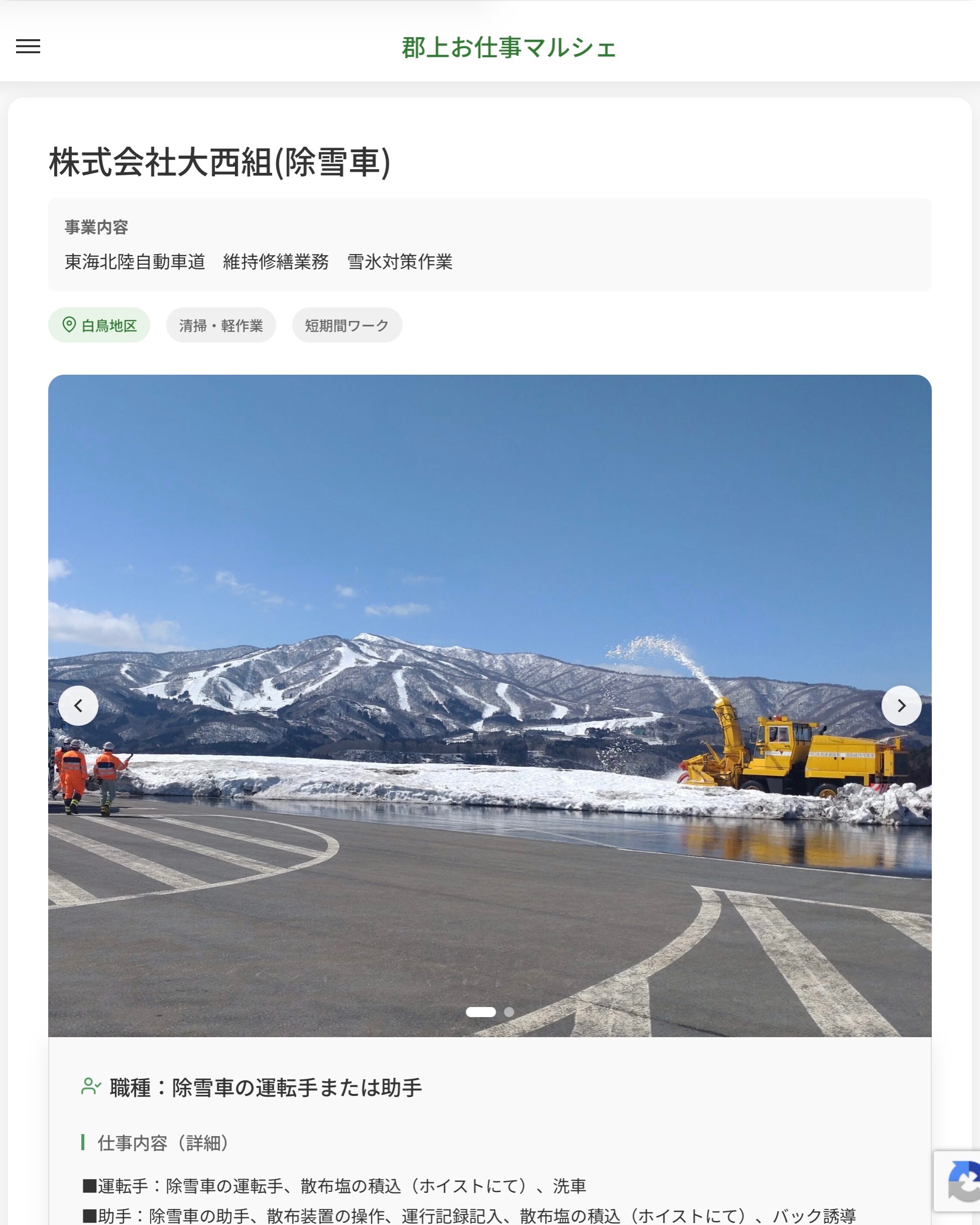 株式会社大西組(除雪車)
事業内容
東海北陸自動車道　維持修繕業務　雪氷対策作業  職種：除雪車の運転手または助手
仕事内容（詳細）
■運転手：除雪車の運転手、散布塩の積込（ホイストにて）、洗車
■助手：除雪車の助手、散布装置の操作、運行記録記入、散布塩の積込（ホイストにて）、バック誘導
・職種、勤務場所　変更の範囲なし  📢その他、詳しい雇用条件はサイトをご覧ください
･･━━･･━━･･━━･･━━･･   応募・問い合わせは【郡上お仕事マルシェ】企業ページから‼︎
※募集が終了している場合がございます。
※採用、契約等に関して、当センターは関わりません。事業者と求職者等の双方の責任で行なってください。  #郡上お仕事マルシェ#短時間#短期間#お仕事#求人検索サイト
#販売#接客#飲食#清掃#軽作業#事務#データ入力#農業#林業#医療#介護#福祉#在宅ワーク#短期間ワーク#郡上で仕事#郡上でバイト#求人#アルバイト  #郡上市産業支援センター#郡上#郡上市#岐阜#産業#支援センター#人材確保