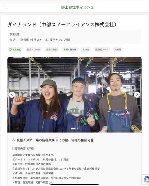 ダイナランド（中部スノーアライアンス株式会社）　
事業内容
リゾート運営業（冬季スキー場、夏季キャンプ場）  職種：スキー場の各種業務 ※その他、職種も相談可能
仕事内容（詳細）
基本的にいずれも接客業になります。
①ホール（レストラン）：料理の盛付、レジ対応
②料金所：駐車場料金の徴収業務
③調理補助：レストラン又は従業員食堂における簡単な調理（家庭料理程度）
④洗い場：食器類の洗浄、清掃業務
⑤駐車場誘導：来場車両の誘導、場内のゴミ拾いや除雪など
・職種、就業場所　変更の範囲なし  📢その他、詳しい雇用条件はサイトをご覧ください
･･━━･･━━･･━━･･━━･･   応募・問い合わせは【郡上お仕事マルシェ】企業ページから‼︎
※募集が終了している場合がございます。
※採用、契約等に関して、当センターは関わりません。事業者と求職者等の双方の責任で行なってください。  #郡上お仕事マルシェ#短時間#短期間#お仕事#求人検索サイト
#販売#接客#飲食#清掃#軽作業#事務#データ入力#農業#林業#医療#介護#福祉#在宅ワーク#短期間ワーク#郡上で仕事#郡上でバイト#求人#アルバイト  #郡上市産業支援センター#郡上#郡上市#岐阜#産業#支援センター#人材確保
