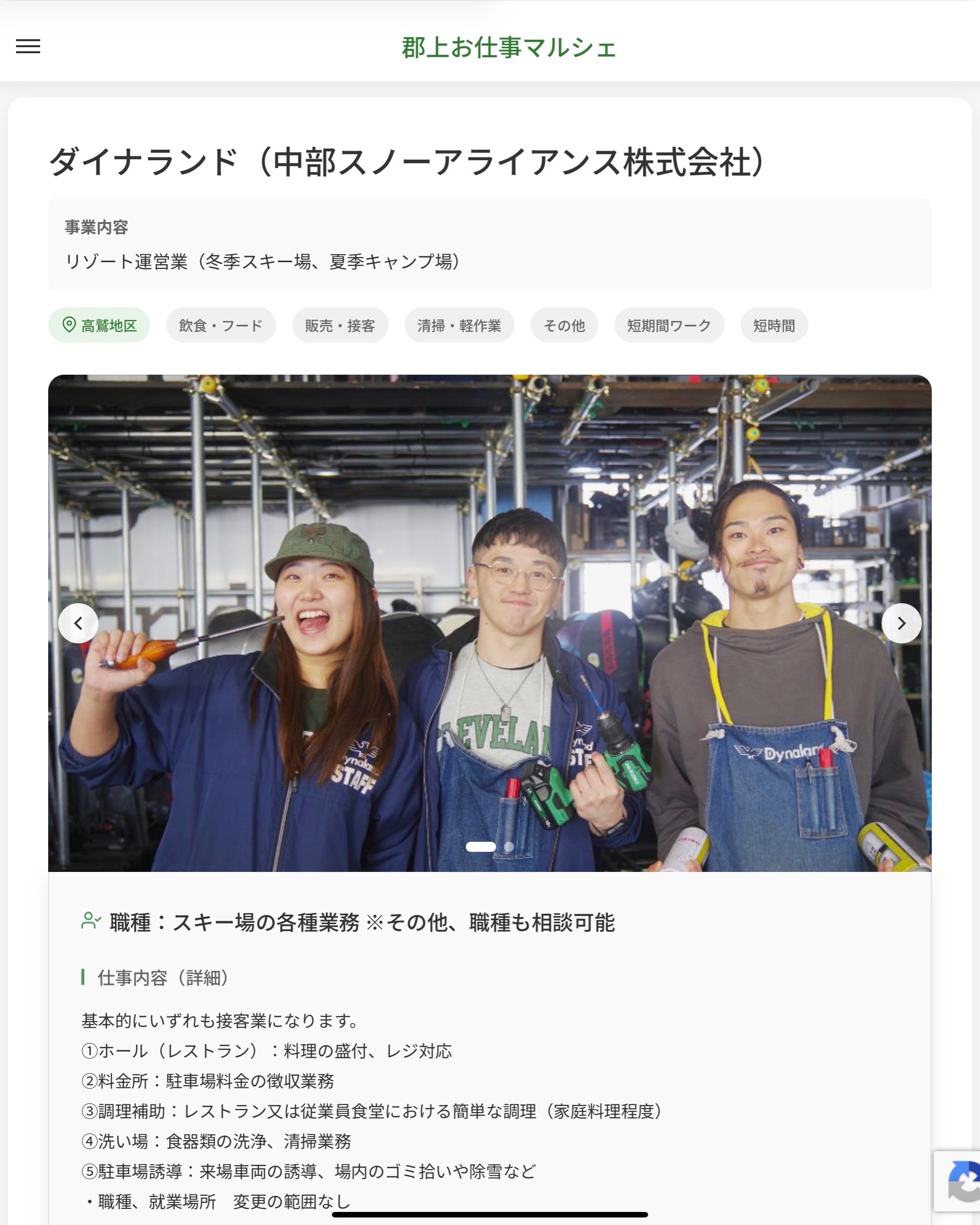 ダイナランド（中部スノーアライアンス株式会社）　
事業内容
リゾート運営業（冬季スキー場、夏季キャンプ場）  職種：スキー場の各種業務 ※その他、職種も相談可能
仕事内容（詳細）
基本的にいずれも接客業になります。
①ホール（レストラン）：料理の盛付、レジ対応
②料金所：駐車場料金の徴収業務
③調理補助：レストラン又は従業員食堂における簡単な調理（家庭料理程度）
④洗い場：食器類の洗浄、清掃業務
⑤駐車場誘導：来場車両の誘導、場内のゴミ拾いや除雪など
・職種、就業場所　変更の範囲なし  📢その他、詳しい雇用条件はサイトをご覧ください
･･━━･･━━･･━━･･━━･･   応募・問い合わせは【郡上お仕事マルシェ】企業ページから‼︎
※募集が終了している場合がございます。
※採用、契約等に関して、当センターは関わりません。事業者と求職者等の双方の責任で行なってください。  #郡上お仕事マルシェ#短時間#短期間#お仕事#求人検索サイト
#販売#接客#飲食#清掃#軽作業#事務#データ入力#農業#林業#医療#介護#福祉#在宅ワーク#短期間ワーク#郡上で仕事#郡上でバイト#求人#アルバイト  #郡上市産業支援センター#郡上#郡上市#岐阜#産業#支援センター#人材確保