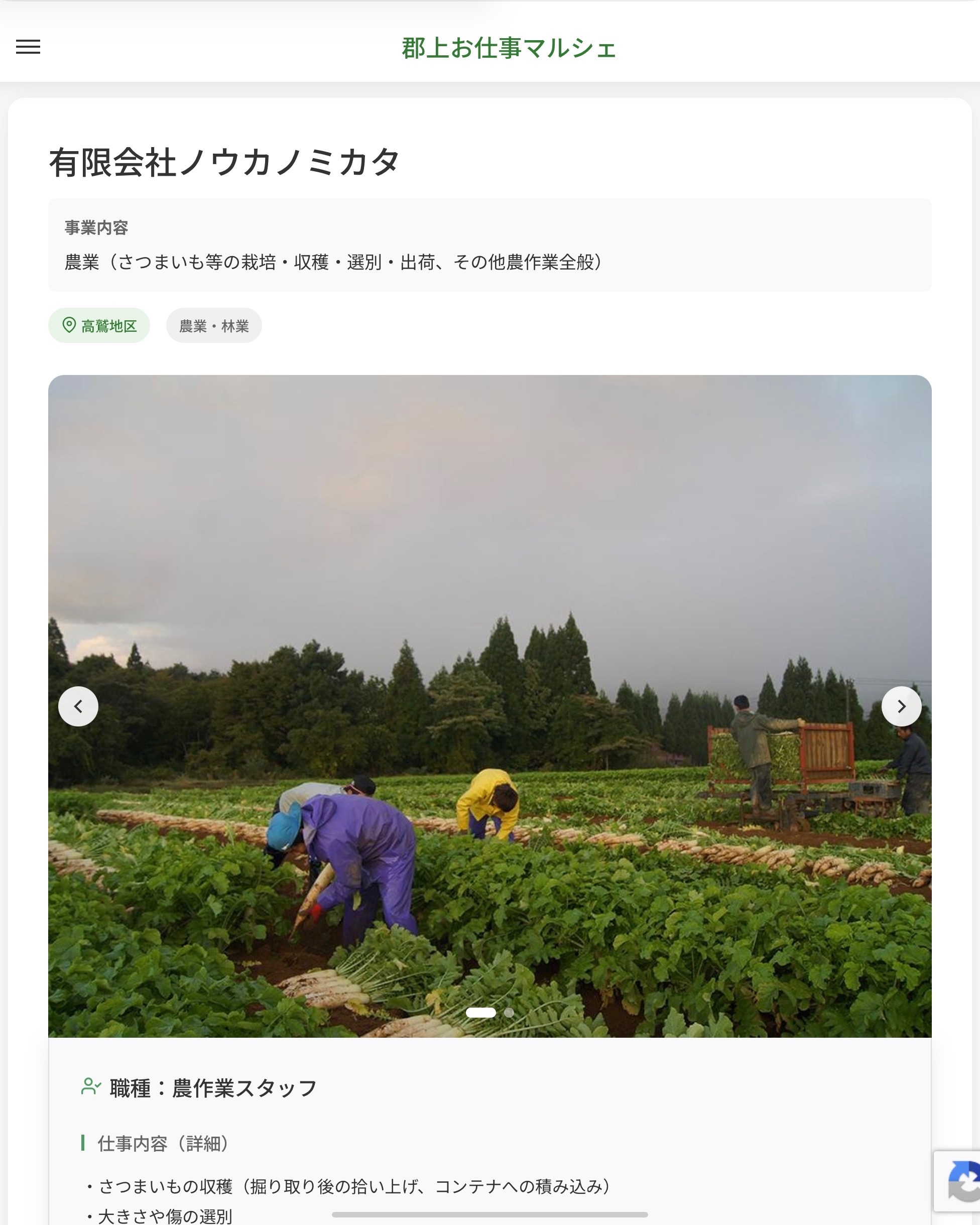 有限会社ノウカノミカタ
事業内容
農業（さつまいも等の栽培・収穫・選別・出荷、その他農作業全般）  職種：農作業スタッフ
仕事内容（詳細）
・さつまいもの収穫（掘り取り後の拾い上げ、コンテナへの積み込み）
・大きさや傷の選別
・洗い作業（屋内）
・その他の品目の農作業と付随作業
※未経験歓迎で丁寧にお教えします
・天候により作業日・時間が変動し、作業がない日は前日夕方までに連絡します
・就業場所：郡上市高鷲町の圃場・作業場/変更の範囲　郡上市内、美濃市・関市・各務原市の圃場
・職種：変更の範囲なし  📢その他、詳しい雇用条件はサイトをご覧ください
･･━━･･━━･･━━･･━━･･   応募・問い合わせは【郡上お仕事マルシェ】企業ページから‼︎
※募集が終了している場合がございます。
※採用、契約等に関して、当センターは関わりません。事業者と求職者等の双方の責任で行なってください。  #郡上お仕事マルシェ#短時間#短期間#お仕事#求人検索サイト
#販売#接客#飲食#清掃#軽作業#事務#データ入力#農業#林業#医療#介護#福祉#在宅ワーク#短期間ワーク#郡上で仕事#郡上でバイト#求人#アルバイト  #郡上市産業支援センター#郡上#郡上市#岐阜#産業#支援センター#人材確保
