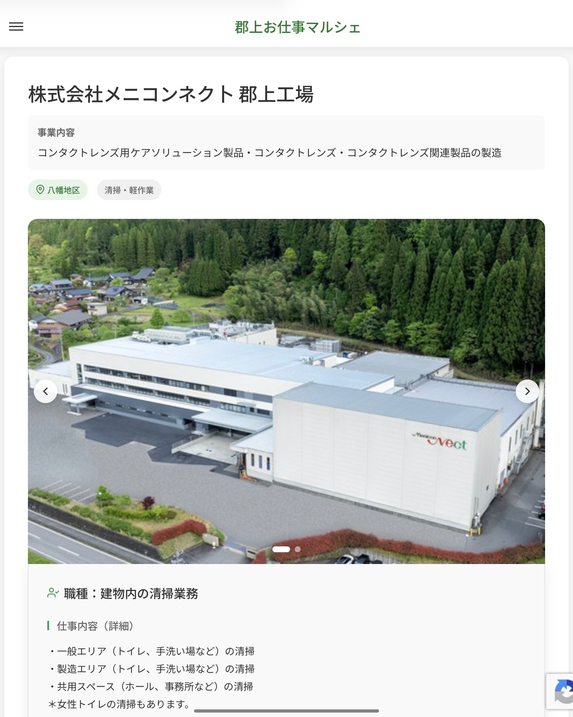株式会社メニコンネク卜 郡上工場
事業内容
コンタクトレンズ用ケアソリューション製品・コンタクトレンズ・コンタクトレンズ関連製品の製造  職種：建物内の清掃業務
仕事内容（詳細）
・一般エリア（トイレ、手洗い場など）の清掃
・製造エリア（トイレ、手洗い場など）の清掃
・共用スペース（ホール、事務所など）の清掃
＊女性トイレの清掃もあります。
・職種、就業場所：変更の範囲なし  📢その他、詳しい雇用条件はサイトをご覧ください
･･━━･･━━･･━━･･━━･･   応募・問い合わせは【郡上お仕事マルシェ】企業ページから‼︎
※募集が終了している場合がございます。
※採用、契約等に関して、当センターは関わりません。事業者と求職者等の双方の責任で行なってください。  #郡上お仕事マルシェ#短時間#短期間#お仕事#求人検索サイト
#販売#接客#飲食#清掃#軽作業#事務#データ入力#農業#林業#医療#介護#福祉#在宅ワーク#短期間ワーク#郡上で仕事#郡上でバイト#求人#アルバイト  #郡上市産業支援センター#郡上#郡上市#岐阜#産業#支援センター#人材確保