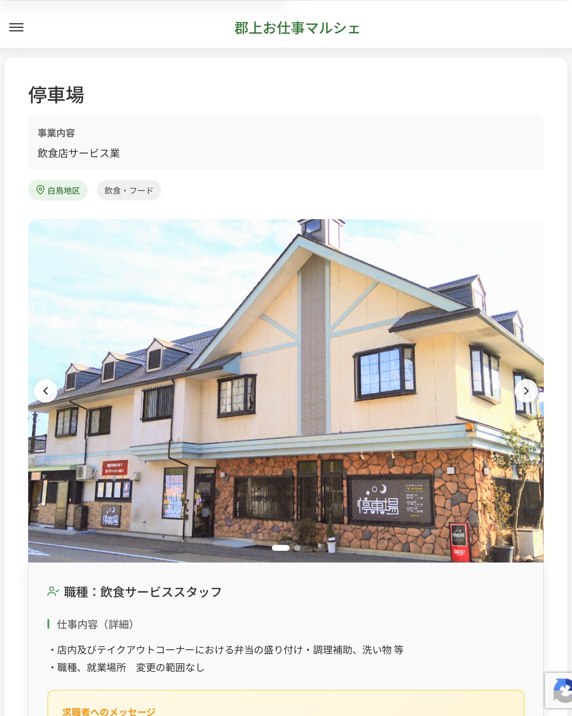 停車場
事業内容
飲食店サービス業  職種：飲食サービススタッフ
仕事内容（詳細）
・店内及びテイクアウトコーナーにおける弁当の盛り付け・調理補助、洗い物 等
・職種、就業場所　変更の範囲なし  📢その他、詳しい雇用条件はサイトをご覧ください
･･━━･･━━･･━━･･━━･･   応募・問い合わせは【郡上お仕事マルシェ】企業ページから‼︎
※募集が終了している場合がございます。
※採用、契約等に関して、当センターは関わりません。事業者と求職者等の双方の責任で行なってください。  #郡上お仕事マルシェ#短時間#短期間#お仕事#求人検索サイト
#販売#接客#飲食#清掃#軽作業#事務#データ入力#農業#林業#医療#介護#福祉#在宅ワーク#短期間ワーク#郡上で仕事#郡上でバイト#求人#アルバイト  #郡上市産業支援センター#郡上#郡上市#岐阜#産業#支援センター#人材確保